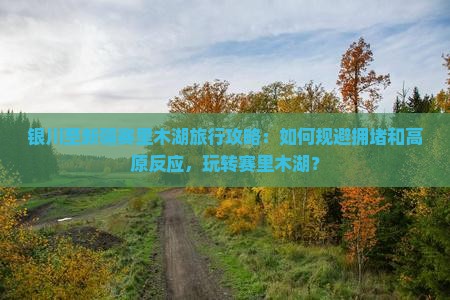 银川至新疆赛里木湖旅行攻略：如何规避拥堵和高原反应，玩转赛里木湖？