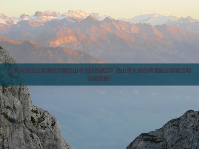 如何从白山出发前往新疆独山子大峡谷旅游？独山子大峡谷有哪些必游景点和旅游攻略？