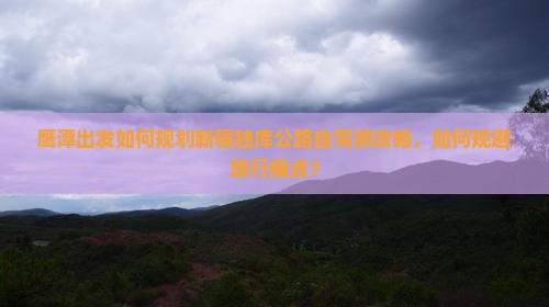 鹰潭出发如何规划新疆独库公路自驾游攻略，如何规避旅行痛点？