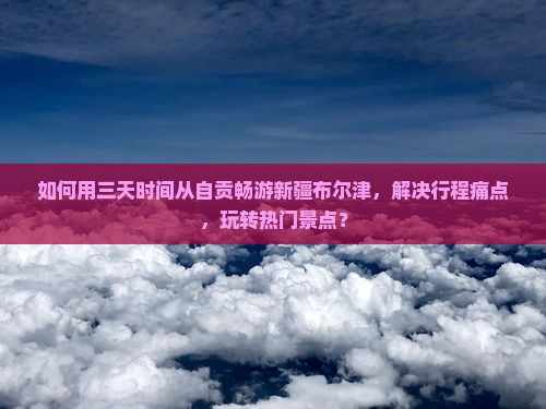 如何用三天时间从自贡畅游新疆布尔津，解决行程痛点，玩转热门景点？