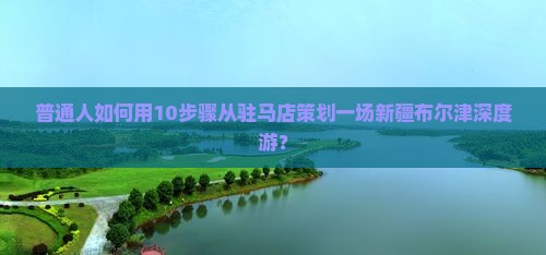 普通人如何用10步骤从驻马店策划一场新疆布尔津深度游？
