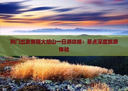 荆门出发新疆火焰山一日游攻略：景点深度旅游体验