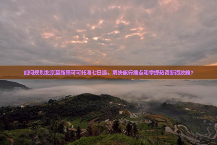 如何规划北京至新疆可可托海七日游，解决旅行痛点和掌握热词新词攻略？