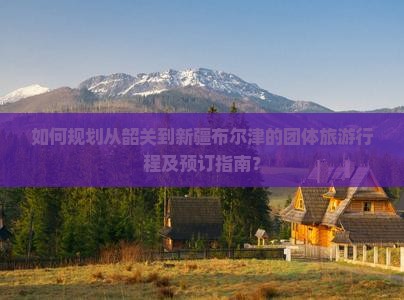 如何规划从韶关到新疆布尔津的团体旅游行程及预订指南？