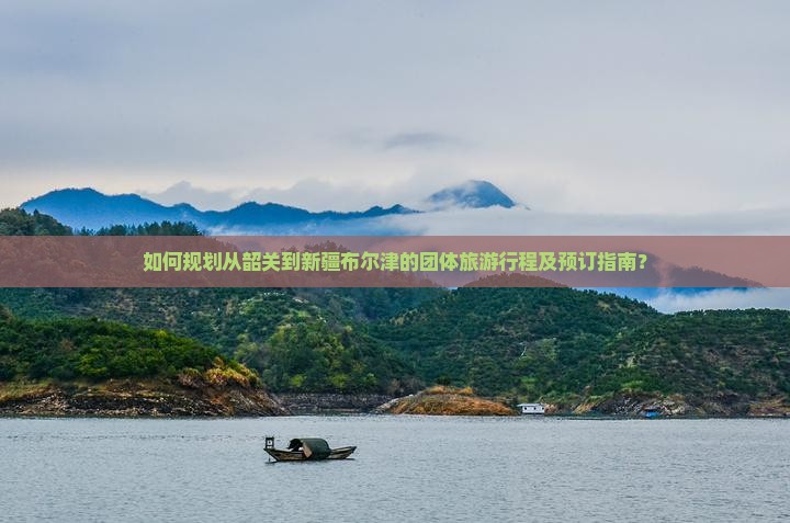 如何规划从韶关到新疆布尔津的团体旅游行程及预订指南？