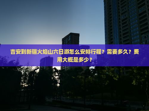 吉安到新疆火焰山六日游怎么安排行程？需要多久？费用大概是多少？