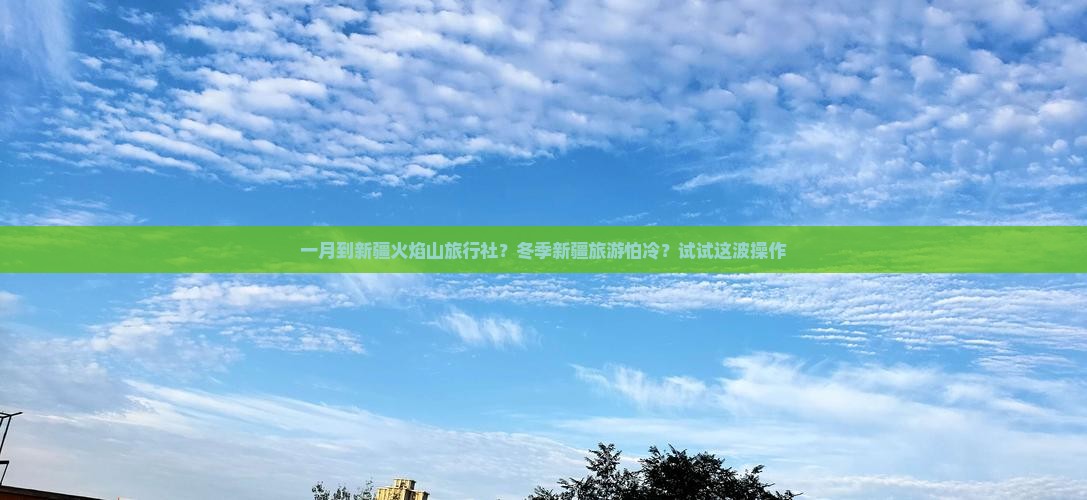 一月到新疆火焰山旅行社？冬季新疆旅游怕冷？试试这波操作