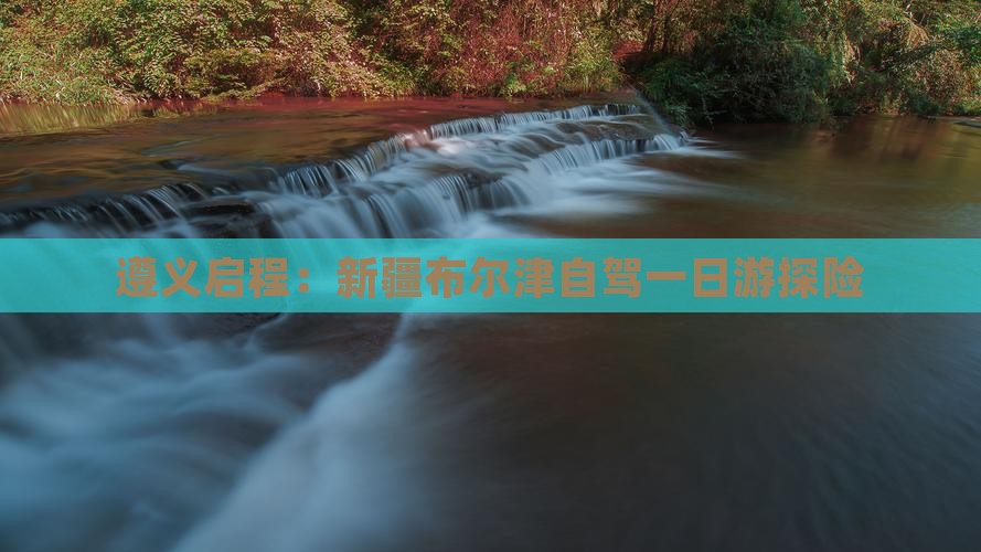 遵义启程：新疆布尔津自驾一日游探险
