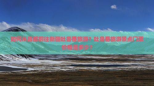 如何从昌都前往新疆吐鲁番旅游？吐鲁番旅游景点门票价格是多少？