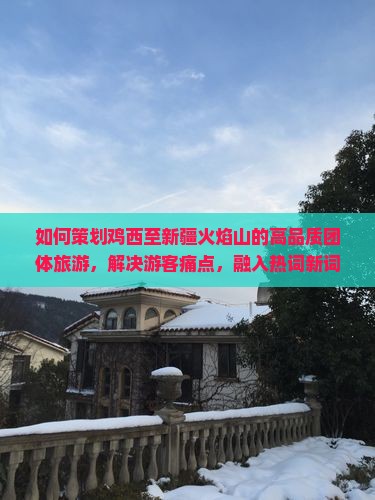 如何策划鸡西至新疆火焰山的高品质团体旅游，解决游客痛点，融入热词新词，提升出行体验？