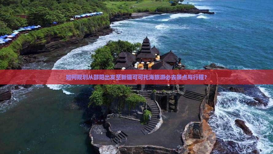 如何规划从邵阳出发至新疆可可托海旅游必去景点与行程？