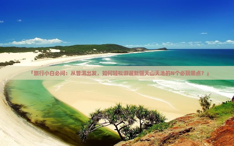 「旅行小白必问：从普洱出发，如何轻松游遍新疆天山天池的N个必玩景点？」