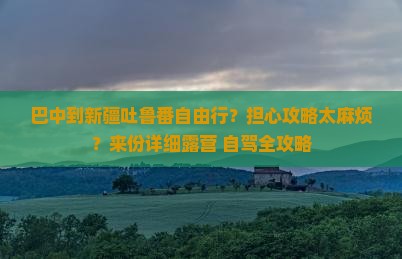 巴中到新疆吐鲁番自由行？担心攻略太麻烦？来份详细露营+自驾全攻略