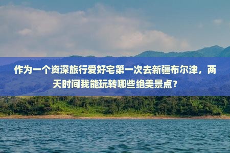 作为一个资深旅行爱好宅第一次去新疆布尔津，两天时间我能玩转哪些绝美景点？