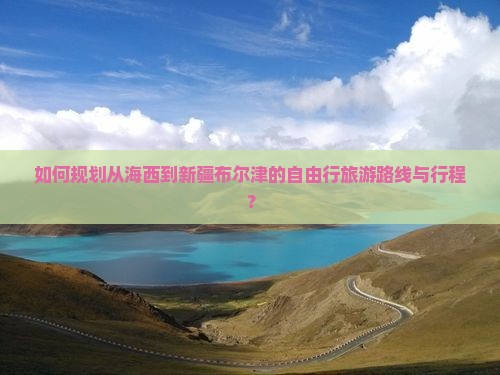 如何规划从海西到新疆布尔津的自由行旅游路线与行程？