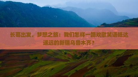 长葛出发，梦想之旅：我们怎样一路欢歌笑语抵达遥远的新疆乌鲁木齐？
