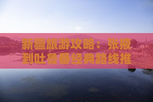 新疆旅游攻略：张掖到吐鲁番经典路线推荐
