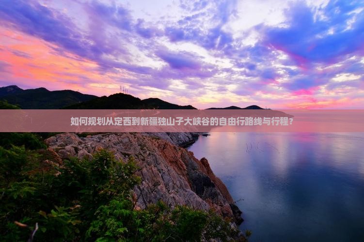 如何规划从定西到新疆独山子大峡谷的自由行路线与行程？