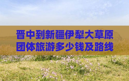 晋中到新疆伊犁大草原团体旅游多少钱及路线