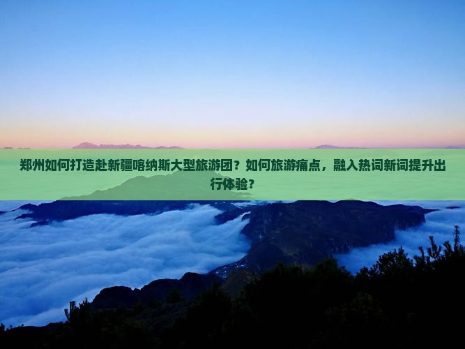 郑州如何打造赴新疆喀纳斯大型旅游团？如何旅游痛点，融入热词新词提升出行体验？
