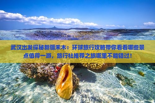 武汉出发探秘新疆禾木：环球旅行攻略带你看看哪些景点值得一游，旅行社推荐之旅哪里不能错过！