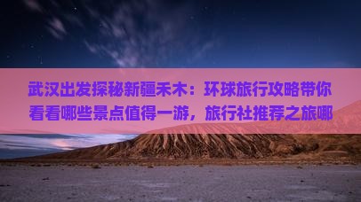 武汉出发探秘新疆禾木：环球旅行攻略带你看看哪些景点值得一游，旅行社推荐之旅哪里不能错过！