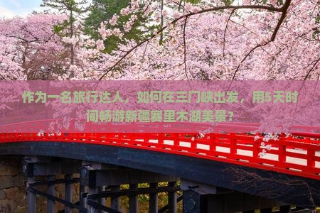作为一名旅行达人，如何在三门峡出发，用5天时间畅游新疆赛里木湖美景？