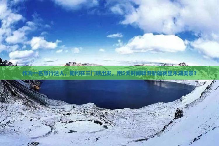 作为一名旅行达人，如何在三门峡出发，用5天时间畅游新疆赛里木湖美景？