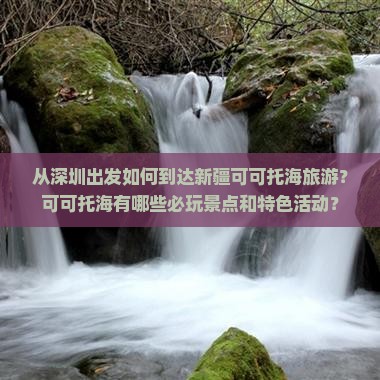 从深圳出发如何到达新疆可可托海旅游？可可托海有哪些必玩景点和特色活动？