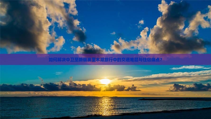 如何解决中卫至新疆赛里木湖旅行中的交通难题与住宿痛点？