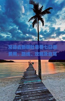 常德去新疆吐鲁番七日游费用、路线、攻略及自驾指南