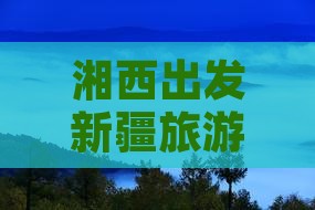 湘西出发新疆旅游攻略：探索新疆景点之旅