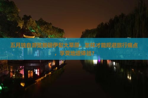 五月独自游览新疆伊犁大草原，怎样才能规避旅行痛点，享受地道体验？