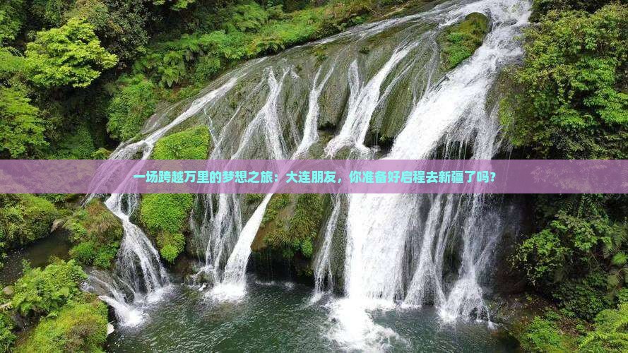 一场跨越万里的梦想之旅：大连朋友，你准备好启程去新疆了吗？