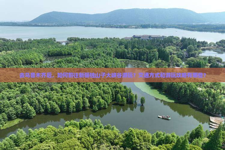 去乌鲁木齐后，如何前往新疆独山子大峡谷游玩？交通方式和游玩攻略有哪些？