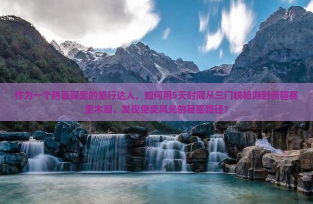 作为一个热衷探索的旅行达人，如何用5天时间从三门峡畅游到新疆赛里木湖，发现绝美风光的秘密路径？