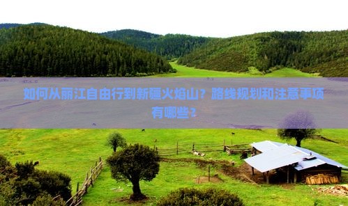 如何从丽江自由行到新疆火焰山？路线规划和注意事项有哪些？