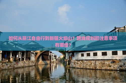 如何从丽江自由行到新疆火焰山？路线规划和注意事项有哪些？