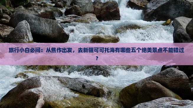 旅行小白必问：从焦作出发，去新疆可可托海有哪些五个绝美景点不能错过？