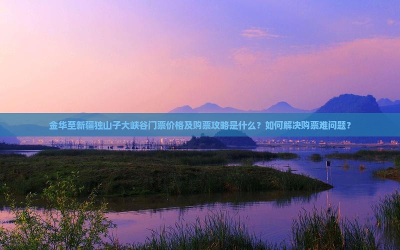 金华至新疆独山子大峡谷门票价格及购票攻略是什么？如何解决购票难问题？