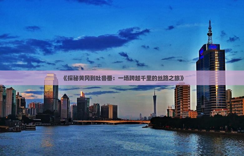 《探秘黄冈到吐鲁番：一场跨越千里的丝路之旅》
