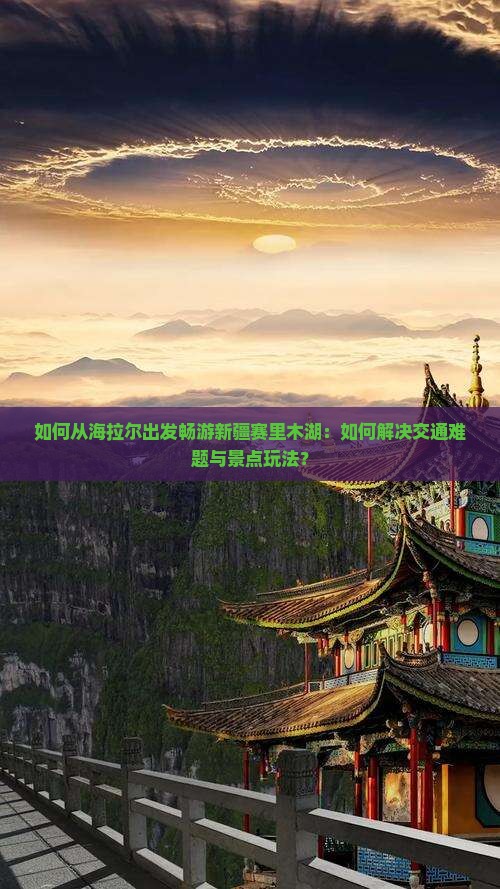 如何从海拉尔出发畅游新疆赛里木湖：如何解决交通难题与景点玩法？