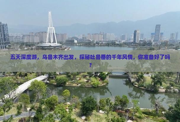 五天深度游，乌鲁木齐出发，探秘吐鲁番的千年风情，你准备好了吗？