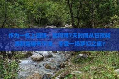 作为一名上班族，如何用7天时间从甘孜畅游到新疆布尔津，享受一场梦幻之旅？