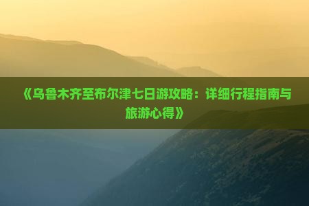 《乌鲁木齐至布尔津七日游攻略：详细行程指南与旅游心得》