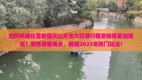 如何将通化至新疆天山天池六日游行程安排得更加完美？聚焦游客痛点，解锁2023年热门玩法！
