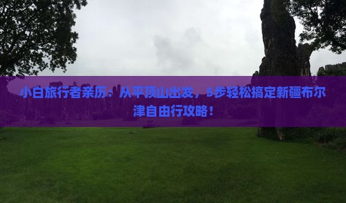 小白旅行者亲历：从平顶山出发，5步轻松搞定新疆布尔津自由行攻略！