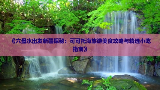 《六盘水出发新疆探秘：可可托海旅游美食攻略与精选小吃指南》