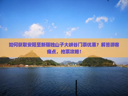如何获取安阳至新疆独山子大峡谷门票优惠？解答游客痛点，抢票攻略！
