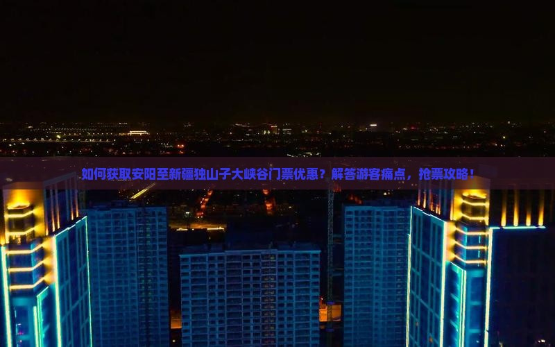 如何获取安阳至新疆独山子大峡谷门票优惠？解答游客痛点，抢票攻略！